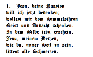1.  Jesu, deine Passion   
will ich jetzt bedenken;   
wollest mir vom Himmelsthron   
Geist und Andacht schenken.   
In dem Bilde jetzt erschein,   
Jesu, meinem Herzen,   
wie du, unser Heil zu sein,   
littest alle Schmerzen.