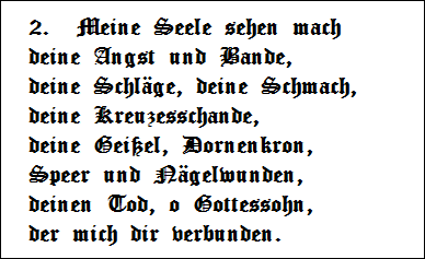 2.  Meine Seele sehen mach   
deine Angst und Bande,   
deine Schlge, deine Schmach,   
deine Kreuzesschande,   
deine Geiel, Dornenkron,   
Speer und Ngelwunden,   
deinen Tod, o Gottessohn,   
der mich dir verbunden.