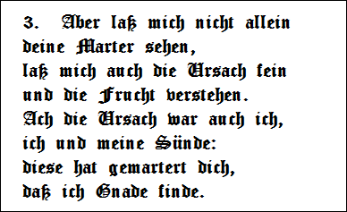 3.  Aber la mich nicht allein   
deine Marter sehen,   
la mich auch die Ursach fein   
und die Frucht verstehen.   
Ach die Ursach war auch ich,   
ich und meine Snde:   
diese hat gemartert dich,   
da ich Gnade finde.