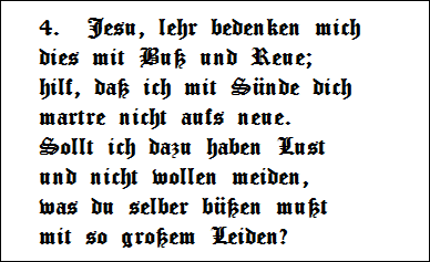 4.  Jesu, lehr bedenken mich 
dies mit Bu und Reue;   
hilf, da ich mit Snde dich   
martre nicht aufs neue.   
Sollt ich dazu haben Lust   
und nicht wollen meiden,   
was du selber ben mut   
mit so groem Leiden?
