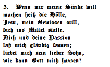 5.  Wenn mir meine Snde will   
machen hei die Hlle,   
Jesu, mein Gewissen still,   
dich ins Mittel stelle.   
Dich und deine Passion   
la mich glubig fassen;   
liebet mich sein lieber Sohn,   
wie kann Gott mich hassen?