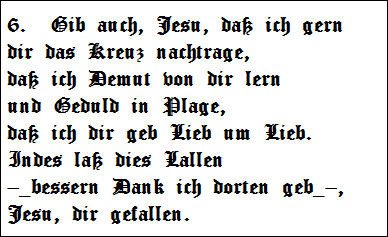 6.  Gib auch, Jesu, da ich gern   
dir das Kreuz nachtrage,   
da ich Demut von dir lern   
und Geduld in Plage,   
da ich dir geb Lieb um Lieb.   
Indes la dies Lallen   
_bessern Dank ich dorten geb_,   
Jesu, dir gefallen.